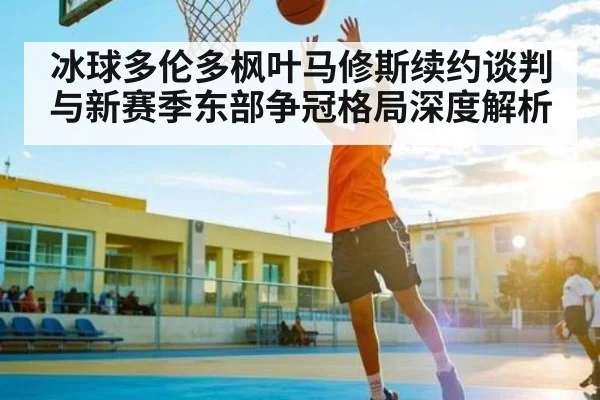 冰球多伦多枫叶马修斯续约谈判与新赛季东部争冠格局深度解析 | kaiyun
