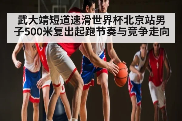 武大靖短道速滑世界杯北京站男子500米复出起跑节奏与竞争走向 | kaiyun